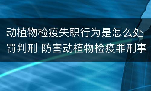 动植物检疫失职行为是怎么处罚判刑 防害动植物检疫罪刑事拘留会被判刑吗