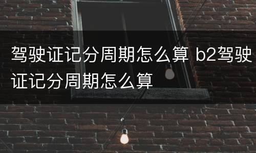 驾驶证记分周期怎么算 b2驾驶证记分周期怎么算
