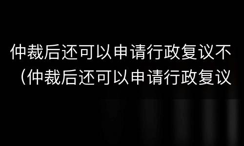 仲裁后还可以申请行政复议不（仲裁后还可以申请行政复议不起诉吗）