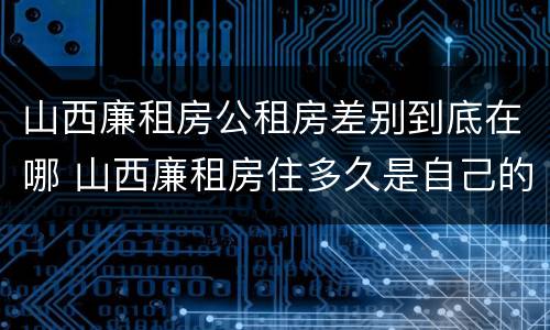 山西廉租房公租房差别到底在哪 山西廉租房住多久是自己的