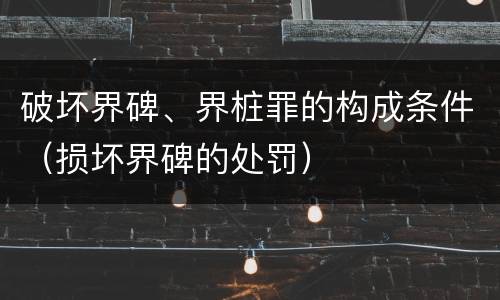 破坏界碑、界桩罪的构成条件（损坏界碑的处罚）