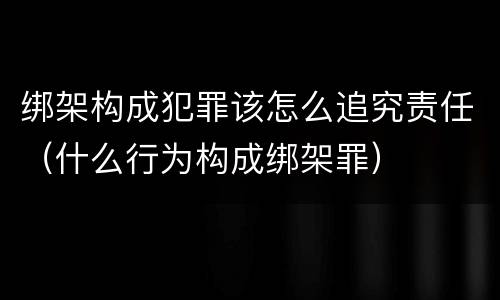 绑架构成犯罪该怎么追究责任（什么行为构成绑架罪）