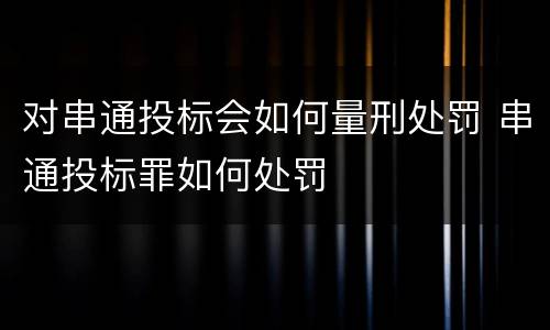 对串通投标会如何量刑处罚 串通投标罪如何处罚