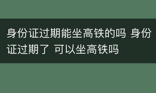 身份证过期能坐高铁的吗 身份证过期了 可以坐高铁吗