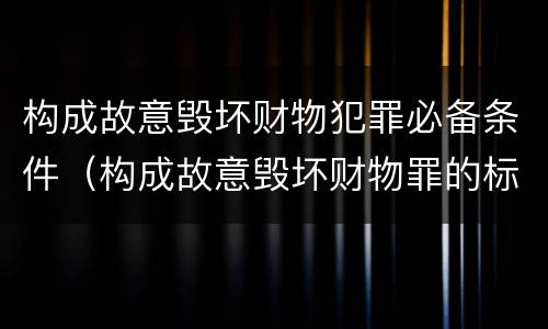 构成故意毁坏财物犯罪必备条件（构成故意毁坏财物罪的标准）
