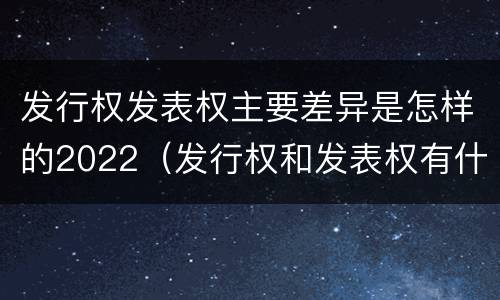 发行权发表权主要差异是怎样的2022（发行权和发表权有什么区别）