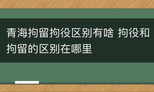 青海拘留拘役区别有啥 拘役和拘留的区别在哪里