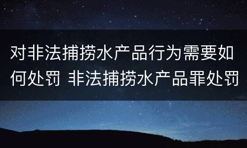 对非法捕捞水产品行为需要如何处罚 非法捕捞水产品罪处罚