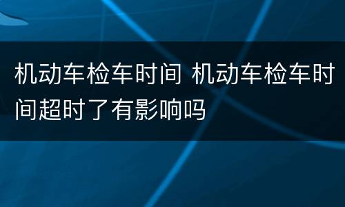 机动车检车时间 机动车检车时间超时了有影响吗