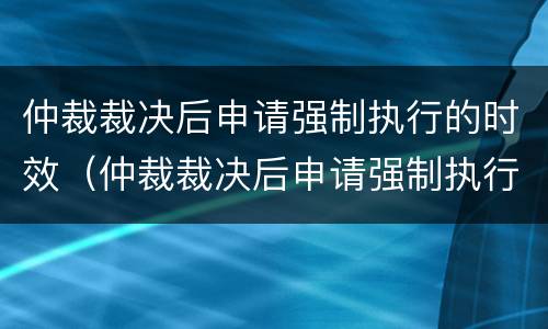 仲裁裁决后申请强制执行的时效（仲裁裁决后申请强制执行的时效是多久）