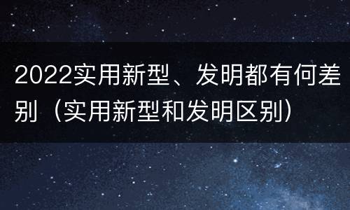 2022实用新型、发明都有何差别（实用新型和发明区别）