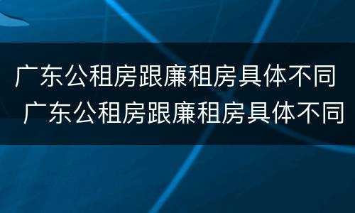 广东公租房跟廉租房具体不同 广东公租房跟廉租房具体不同吗
