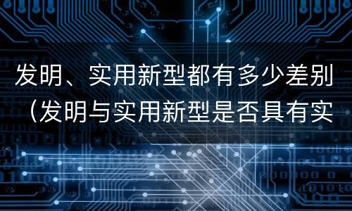 发明、实用新型都有多少差别（发明与实用新型是否具有实用性）