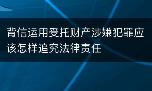 背信运用受托财产涉嫌犯罪应该怎样追究法律责任