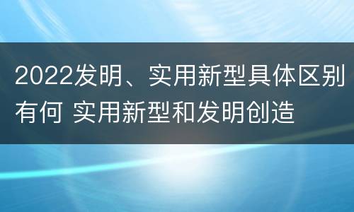 2022发明、实用新型具体区别有何 实用新型和发明创造
