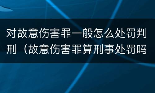 对故意伤害罪一般怎么处罚判刑（故意伤害罪算刑事处罚吗）