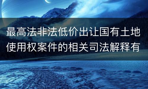 最高法非法低价出让国有土地使用权案件的相关司法解释有什么重要内容