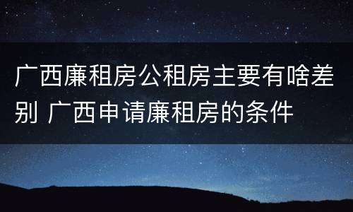 广西廉租房公租房主要有啥差别 广西申请廉租房的条件