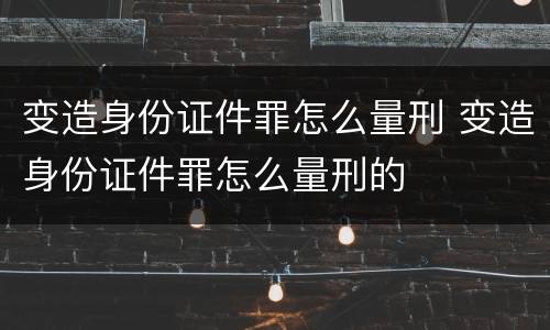 变造身份证件罪怎么量刑 变造身份证件罪怎么量刑的