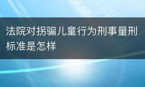 法院对拐骗儿童行为刑事量刑标准是怎样