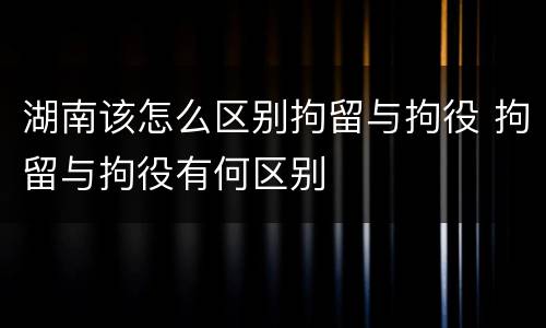 湖南该怎么区别拘留与拘役 拘留与拘役有何区别