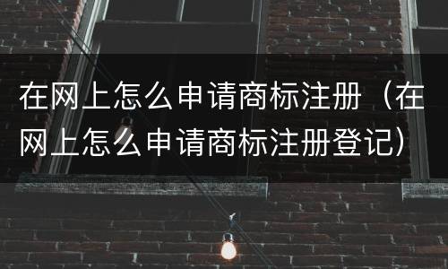 在网上怎么申请商标注册（在网上怎么申请商标注册登记）