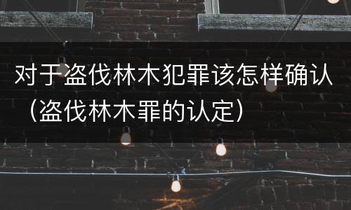 对于盗伐林木犯罪该怎样确认（盗伐林木罪的认定）