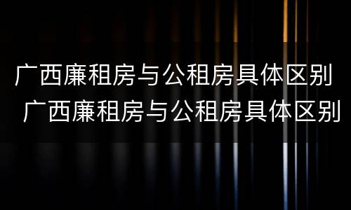 广西廉租房与公租房具体区别 广西廉租房与公租房具体区别在哪