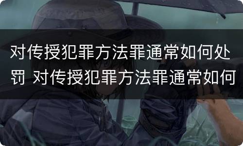 对传授犯罪方法罪通常如何处罚 对传授犯罪方法罪通常如何处罚