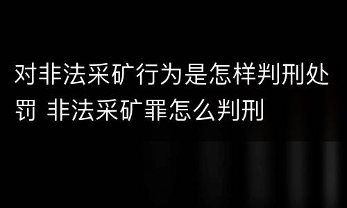 对非法采矿行为是怎样判刑处罚 非法采矿罪怎么判刑