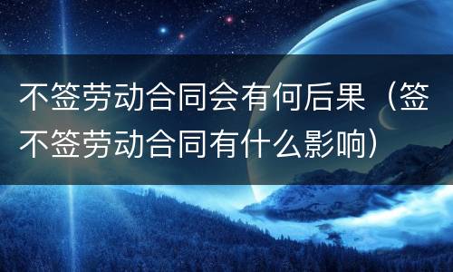 不签劳动合同会有何后果（签不签劳动合同有什么影响）