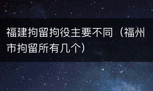 福建拘留拘役主要不同（福州市拘留所有几个）