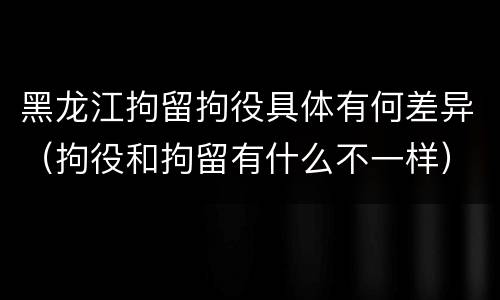 黑龙江拘留拘役具体有何差异（拘役和拘留有什么不一样）
