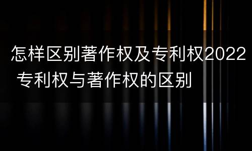 怎样区别著作权及专利权2022 专利权与著作权的区别