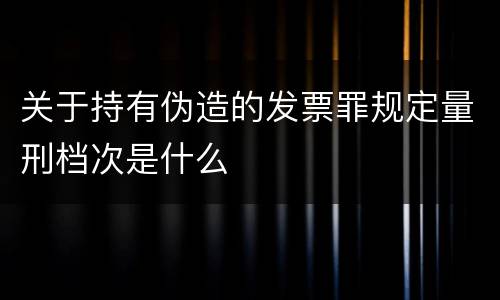 关于持有伪造的发票罪规定量刑档次是什么
