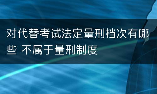 对代替考试法定量刑档次有哪些 不属于量刑制度