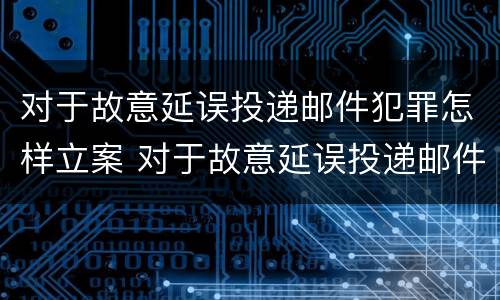 对于故意延误投递邮件犯罪怎样立案 对于故意延误投递邮件犯罪怎样立案侦查