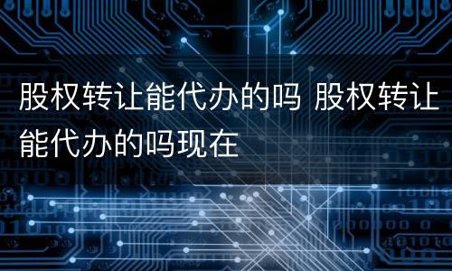股权转让能代办的吗 股权转让能代办的吗现在