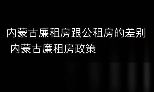 内蒙古廉租房跟公租房的差别 内蒙古廉租房政策