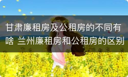 甘肃廉租房及公租房的不同有啥 兰州廉租房和公租房的区别