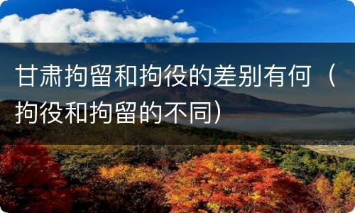 甘肃拘留和拘役的差别有何（拘役和拘留的不同）