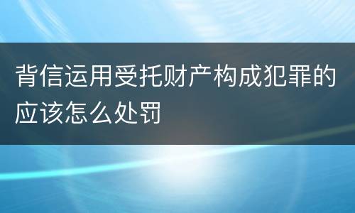 背信运用受托财产构成犯罪的应该怎么处罚