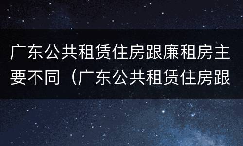 广东公共租赁住房跟廉租房主要不同（广东公共租赁住房跟廉租房主要不同之处）