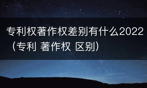 专利权著作权差别有什么2022（专利 著作权 区别）