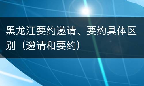 黑龙江要约邀请、要约具体区别（邀请和要约）