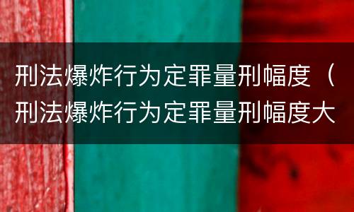 刑法爆炸行为定罪量刑幅度（刑法爆炸行为定罪量刑幅度大吗）