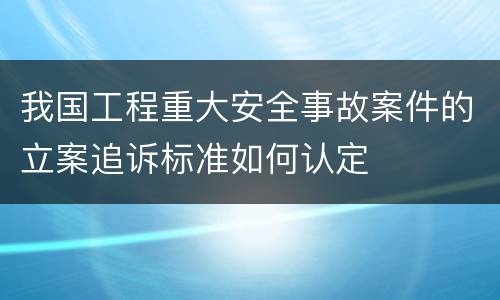 我国工程重大安全事故案件的立案追诉标准如何认定