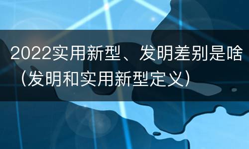 2022实用新型、发明差别是啥（发明和实用新型定义）