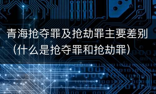 青海抢夺罪及抢劫罪主要差别（什么是抢夺罪和抢劫罪）