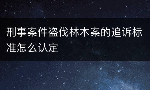 刑事案件盗伐林木案的追诉标准怎么认定